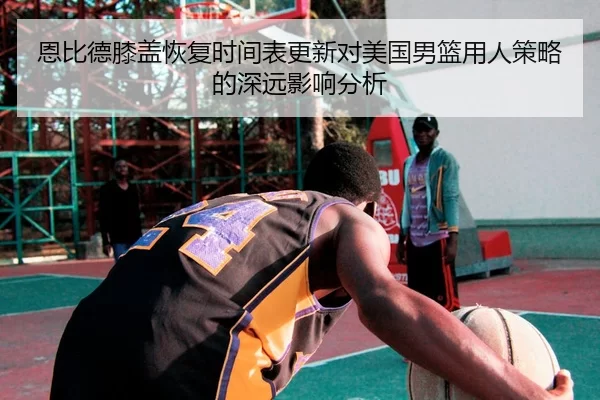 恩比德膝盖恢复时间表更新对美国男篮用人策略的深远影响分析
