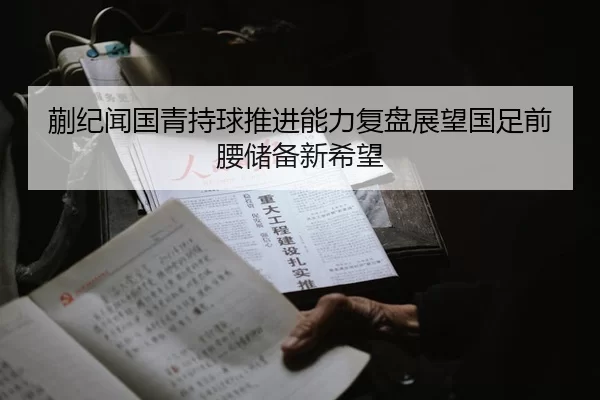 蒯纪闻国青持球推进能力复盘展望国足前腰储备新希望