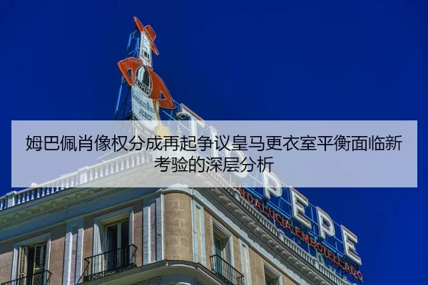 姆巴佩肖像权分成再起争议皇马更衣室平衡面临新考验的深层分析