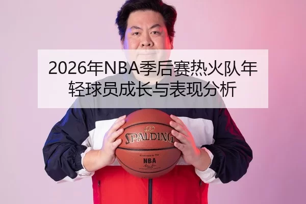 2026年NBA季后赛热火队年轻球员成长与表现分析