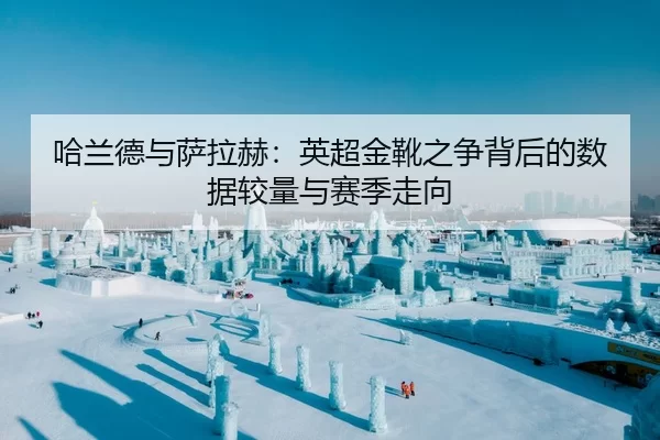 哈兰德与萨拉赫：英超金靴之争背后的数据较量与赛季走向