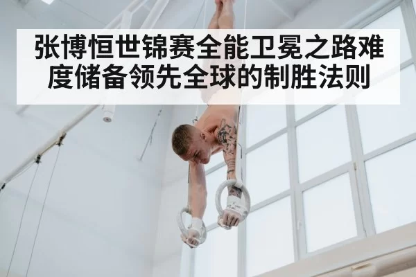 张博恒世锦赛全能卫冕之路难度储备领先全球的制胜法则