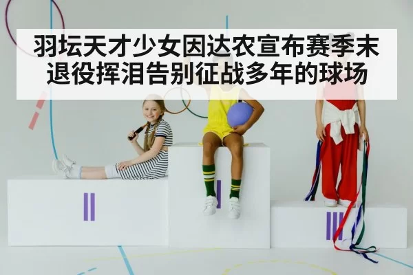 羽坛天才少女因达农宣布赛季末退役挥泪告别征战多年的球场