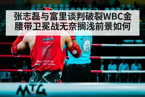 张志磊与富里谈判破裂WBC金腰带卫冕战无奈搁浅前景如何