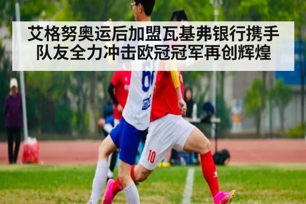 艾格努奥运后加盟瓦基弗银行携手队友全力冲击欧冠冠军再创辉煌