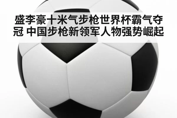 盛李豪十米气步枪世界杯霸气夺冠 中国步枪新领军人物强势崛起